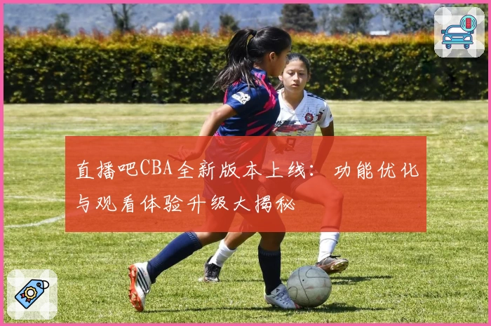 直播吧CBA全新版本上线：功能优化与观看体验升级大揭秘