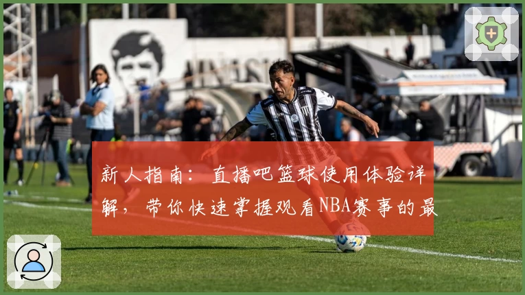 新人指南:直播吧篮球使用体验详解,带你快速掌握观看NBA赛事的最佳技巧