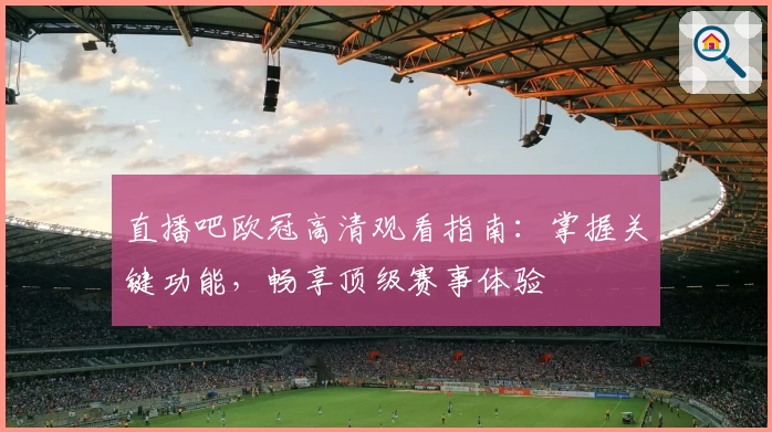 直播吧欧冠高清观看指南：掌握关键功能，畅享顶级赛事体验