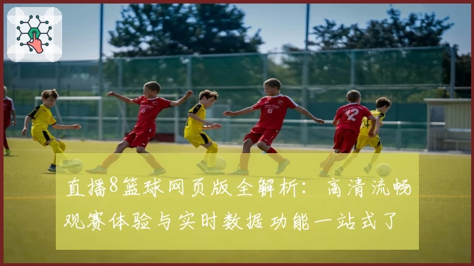 直播8篮球网页版全解析：高清流畅观赛体验与实时数据功能一站式了解