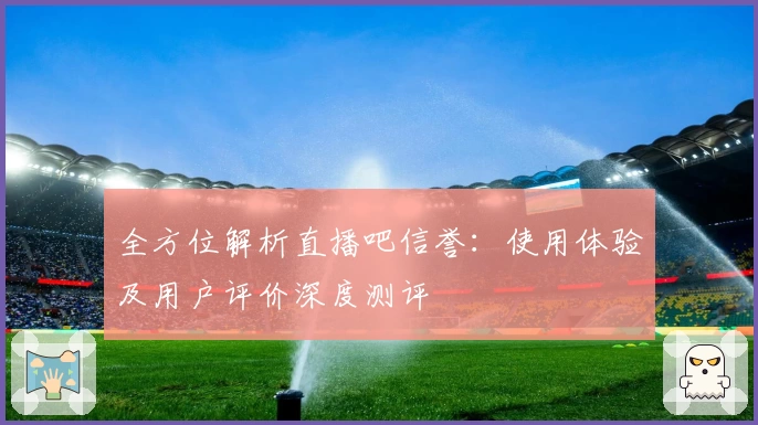 全方位解析直播吧信誉：使用体验及用户评价深度测评