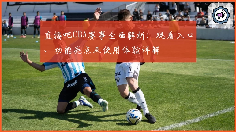 直播吧CBA赛事全面解析：观看入口、功能亮点及使用体验详解