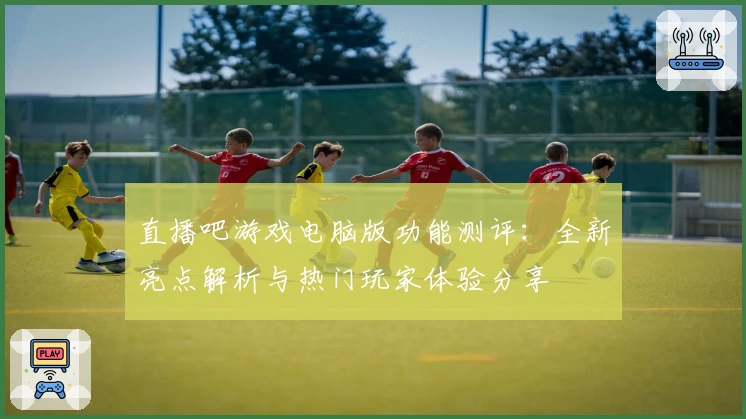 直播吧游戏电脑版功能测评：全新亮点解析与热门玩家体验分享