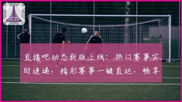 直播吧动态新版上线：热门赛事实时速递，精彩赛事一键直达，畅享全新观赛体验