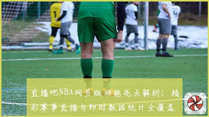 直播吧NBA网页版功能亮点解析：精彩赛事直播与即时数据统计全覆盖