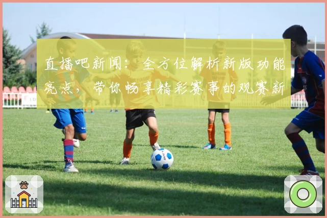 直播吧新闻:全方位解析新版功能亮点,带你畅享精彩赛事的观赛新时代