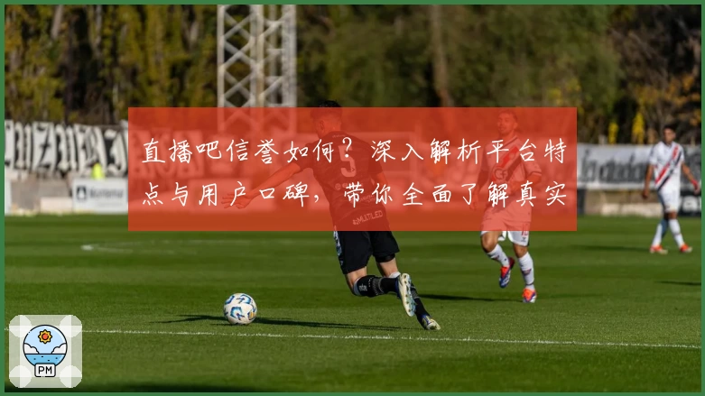 直播吧信誉如何？深入解析平台特点与用户口碑，带你全面了解真实体验