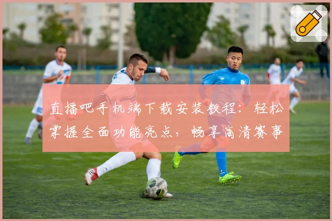 直播吧手机端下载安装教程：轻松掌握全面功能亮点，畅享高清赛事直播