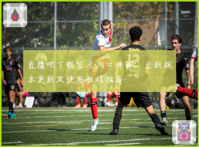 直播吧下载官方入口详解:全新版本更新及使用教程推荐
