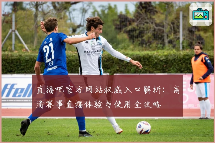 直播吧官方网站权威入口解析：高清赛事直播体验与使用全攻略