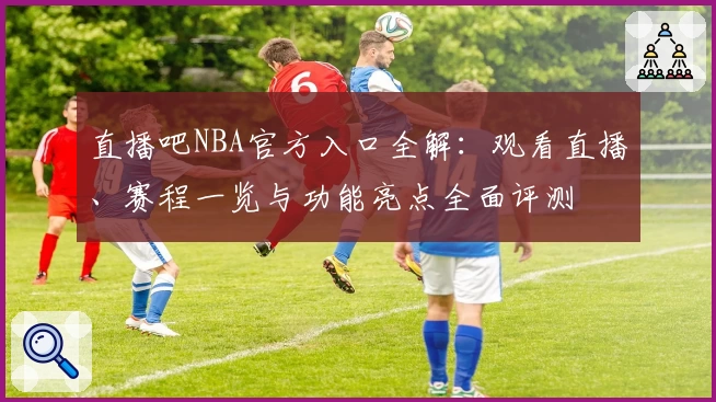 直播吧NBA官方入口全解：观看直播、赛程一览与功能亮点全面评测