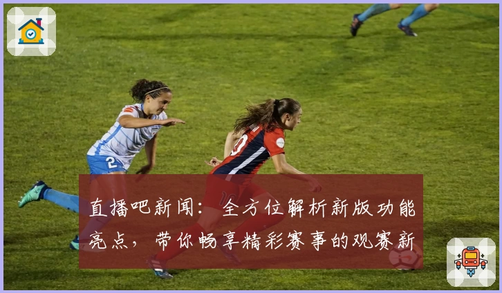 直播吧新闻：全方位解析新版功能亮点，带你畅享精彩赛事的观赛新时代
