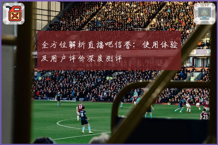 全方位解析直播吧信誉：使用体验及用户评价深度测评