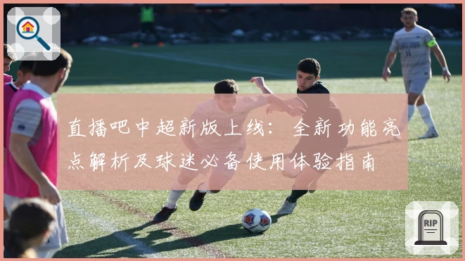 直播吧中超新版上线：全新功能亮点解析及球迷必备使用体验指南