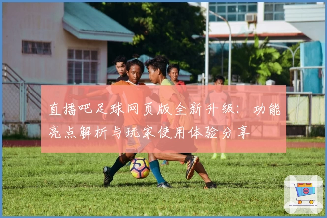 直播吧足球网页版全新升级：功能亮点解析与玩家使用体验分享