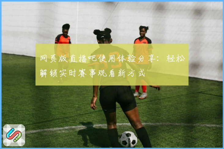 网页版直播吧使用体验分享：轻松解锁实时赛事观看新方式