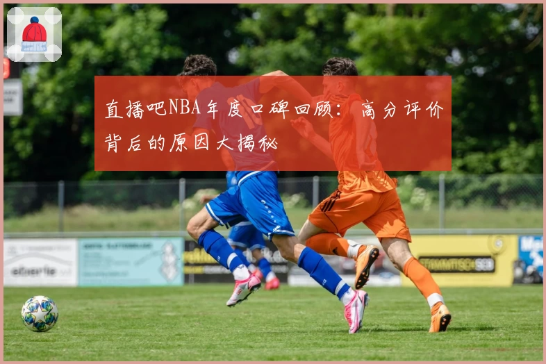 直播吧NBA年度口碑回顾：高分评价背后的原因大揭秘
